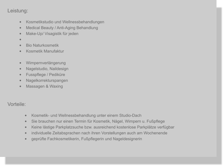 Leistung: •	Kosmetikstudio und Wellnessbehandlungen •	Medical Beauty / Anti-Aging Behandlung  •	Make-Up/ Visagistik für jeden  •	 •	Bio Naturkosmetik •	Kosmetik Manufaktur •	Wimpernverlängerung •	Nagelstudio, Naildesign •	Fusspflege / Pediküre  •	Nagelkorrekturspangen •	Massagen & Waxing Vorteile: •	Kosmetik- und Wellnessbehandlung unter einem Studio-Dach  •	Sie brauchen nur einen Termin für Kosmetik, Nägel, Wimpern u. Fußpflege •	Keine lästige Parkplatzsuche bzw. ausreichend kostenlose Parkplätze verfügbar •	individuelle Zeitabsprachen nach ihren Vorstellungen auch am Wochenende •	geprüfte Fachkosmetikerin, Fußpflegerin und Nageldesignerin