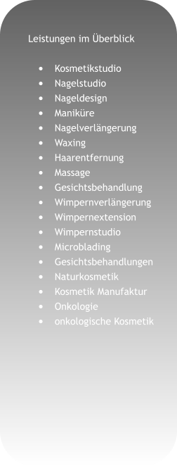 Leistungen im Überblick  •	Kosmetikstudio •	Nagelstudio •	Nageldesign •	Maniküre •	Nagelverlängerung •	Waxing •	Haarentfernung •	Massage •	Gesichtsbehandlung •	Wimpernverlängerung •	Wimpernextension •	Wimpernstudio •	Microblading •	Gesichtsbehandlungen •	Naturkosmetik •	Kosmetik Manufaktur •	Onkologie •	onkologische Kosmetik